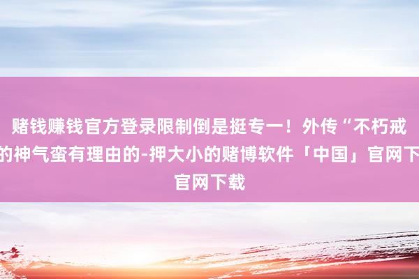 赌钱赚钱官方登录限制倒是挺专一！外传“不朽戒”的神气蛮有理由的-押大小的赌博软件「中国」官网下载