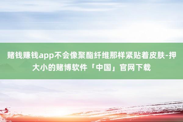 赌钱赚钱app不会像聚酯纤维那样紧贴着皮肤-押大小的赌博软件「中国」官网下载