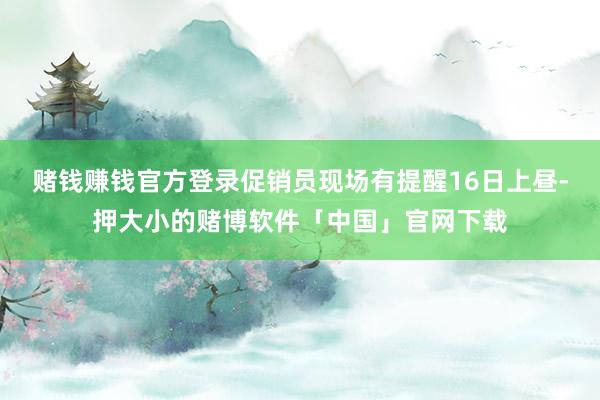 赌钱赚钱官方登录促销员现场有提醒16日上昼-押大小的赌博软件「中国」官网下载