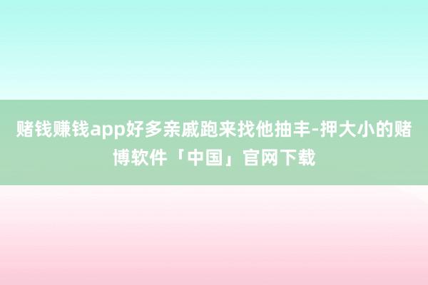 赌钱赚钱app好多亲戚跑来找他抽丰-押大小的赌博软件「中国」官网下载