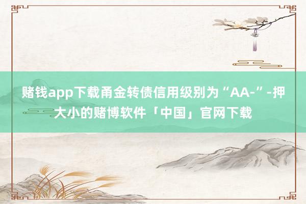 赌钱app下载甬金转债信用级别为“AA-”-押大小的赌博软件「中国」官网下载