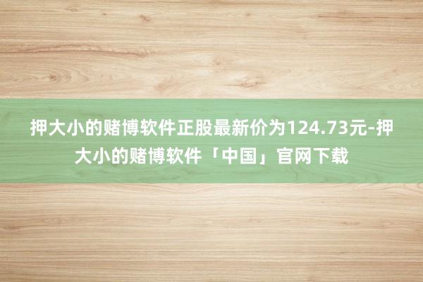 押大小的赌博软件正股最新价为124.73元-押大小的赌博软件「中国」官网下载