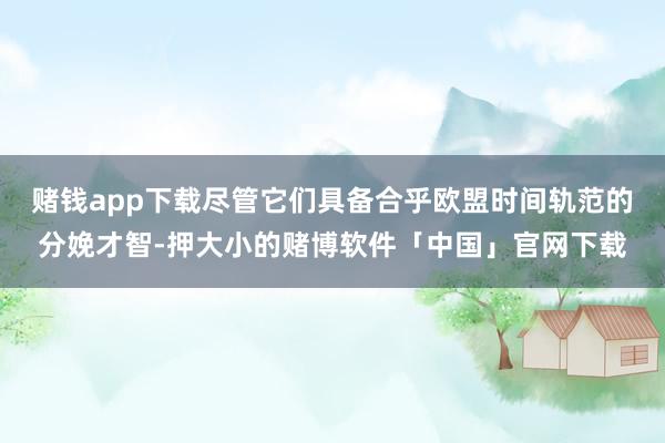 赌钱app下载尽管它们具备合乎欧盟时间轨范的分娩才智-押大小的赌博软件「中国」官网下载
