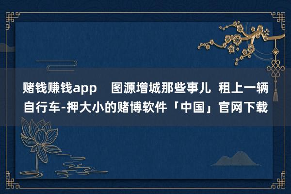 赌钱赚钱app    图源增城那些事儿  租上一辆自行车-押大小的赌博软件「中国」官网下载