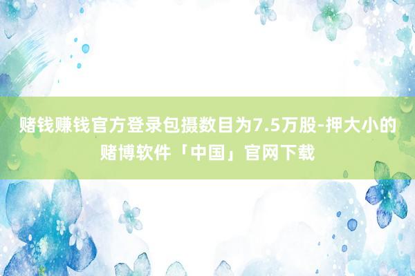 赌钱赚钱官方登录包摄数目为7.5万股-押大小的赌博软件「中国」官网下载