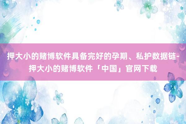 押大小的赌博软件具备完好的孕期、私护数据链-押大小的赌博软件「中国」官网下载