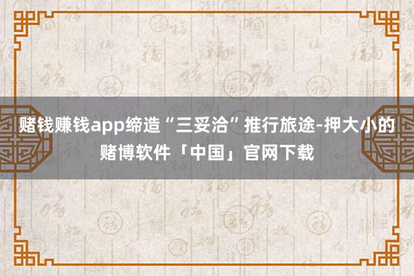 赌钱赚钱app缔造“三妥洽”推行旅途-押大小的赌博软件「中国」官网下载
