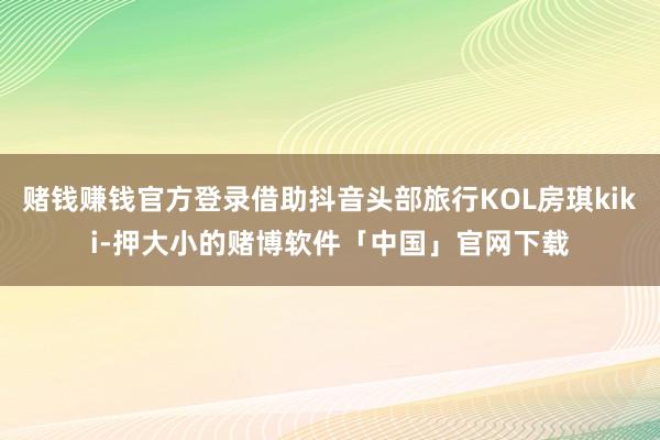 赌钱赚钱官方登录借助抖音头部旅行KOL房琪kiki-押大小的赌博软件「中国」官网下载