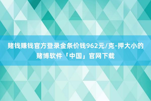 赌钱赚钱官方登录金条价钱962元/克-押大小的赌博软件「中国」官网下载