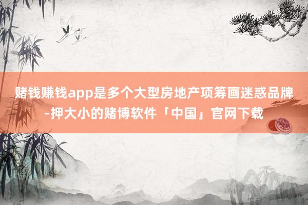 赌钱赚钱app是多个大型房地产项筹画迷惑品牌-押大小的赌博软件「中国」官网下载