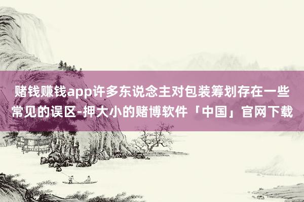 赌钱赚钱app许多东说念主对包装筹划存在一些常见的误区-押大小的赌博软件「中国」官网下载
