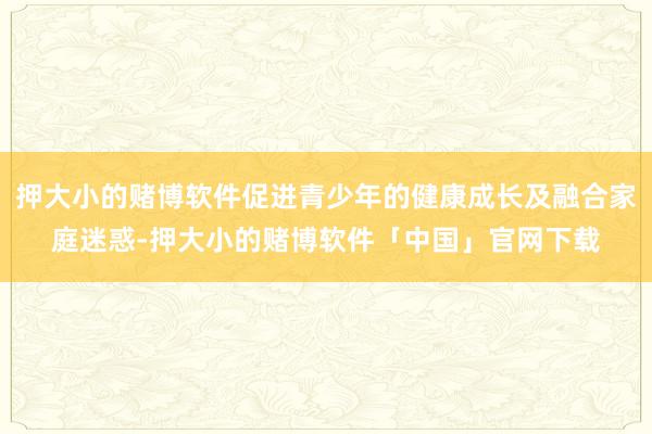 押大小的赌博软件促进青少年的健康成长及融合家庭迷惑-押大小的赌博软件「中国」官网下载