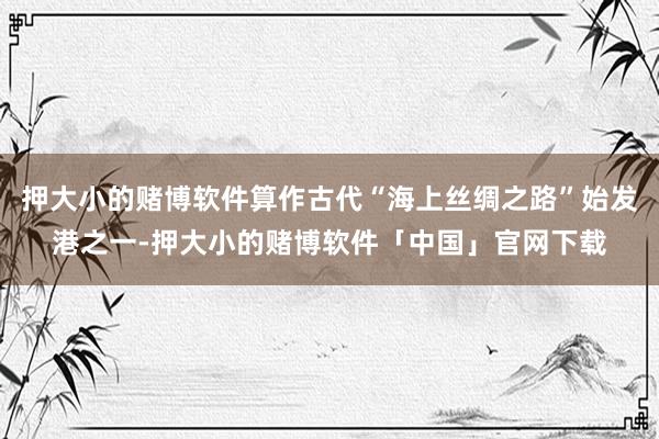押大小的赌博软件算作古代“海上丝绸之路”始发港之一-押大小的赌博软件「中国」官网下载