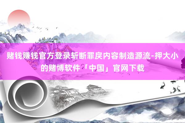 赌钱赚钱官方登录斩断罪戾内容制造源流-押大小的赌博软件「中国」官网下载