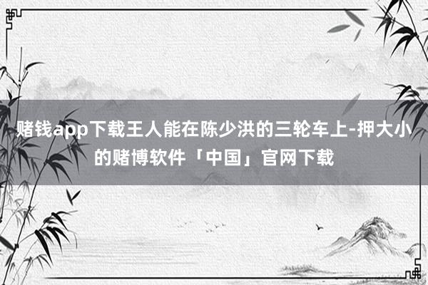 赌钱app下载王人能在陈少洪的三轮车上-押大小的赌博软件「中国」官网下载