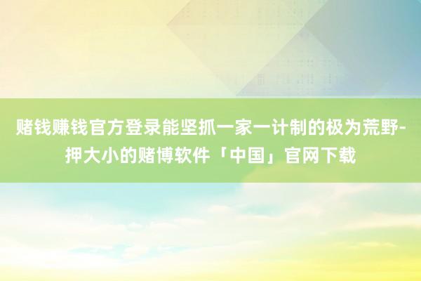 赌钱赚钱官方登录能坚抓一家一计制的极为荒野-押大小的赌博软件「中国」官网下载