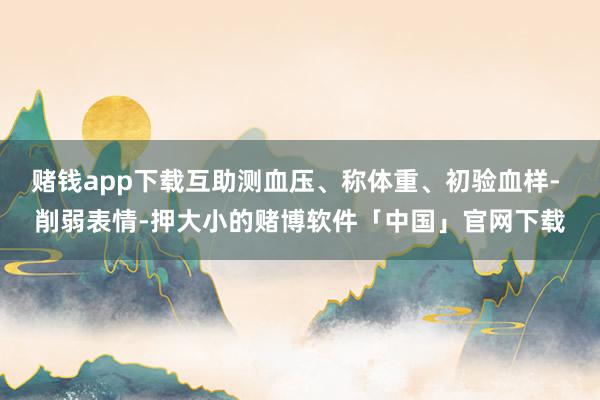 赌钱app下载互助测血压、称体重、初验血样- 削弱表情-押大小的赌博软件「中国」官网下载