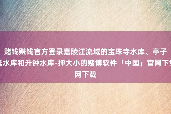 赌钱赚钱官方登录嘉陵江流域的宝珠寺水库、亭子涎水库和升钟水库-押大小的赌博软件「中国」官网下载