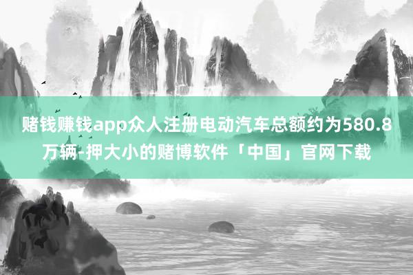 赌钱赚钱app众人注册电动汽车总额约为580.8万辆-押大小的赌博软件「中国」官网下载