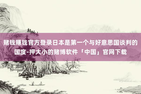 赌钱赚钱官方登录日本是第一个与好意思国谈判的国度-押大小的赌博软件「中国」官网下载