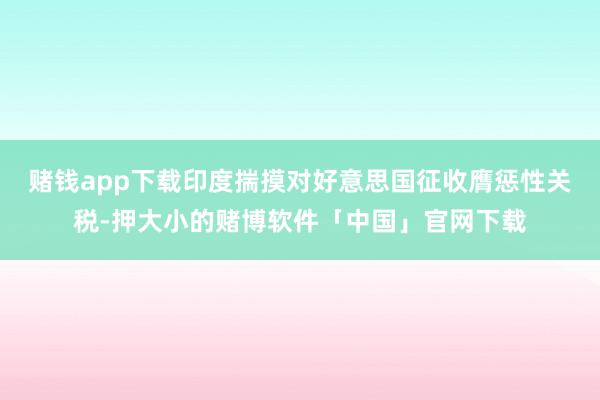 赌钱app下载印度揣摸对好意思国征收膺惩性关税-押大小的赌博软件「中国」官网下载