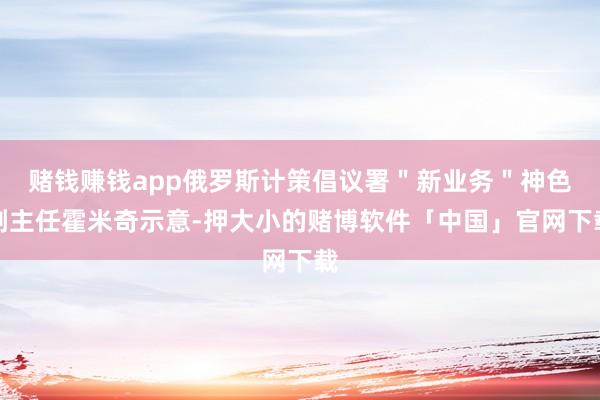 赌钱赚钱app俄罗斯计策倡议署＂新业务＂神色副主任霍米奇示意-押大小的赌博软件「中国」官网下载