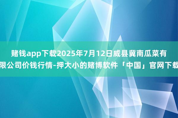 赌钱app下载2025年7月12日威县冀南瓜菜有限公司价钱行情-押大小的赌博软件「中国」官网下载