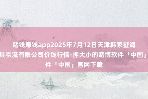 赌钱赚钱app2025年7月12日天津韩家墅海吉星农家具物流有限公司价钱行情-押大小的赌博软件「中国」官网下载