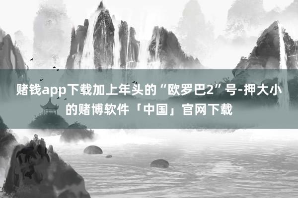 赌钱app下载加上年头的“欧罗巴2”号-押大小的赌博软件「中国」官网下载