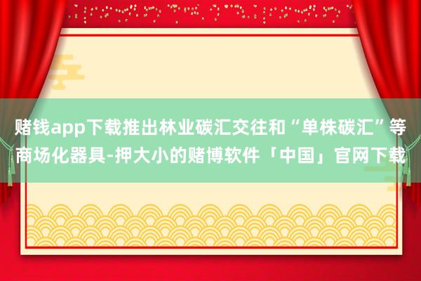 赌钱app下载推出林业碳汇交往和“单株碳汇”等商场化器具-押大小的赌博软件「中国」官网下载