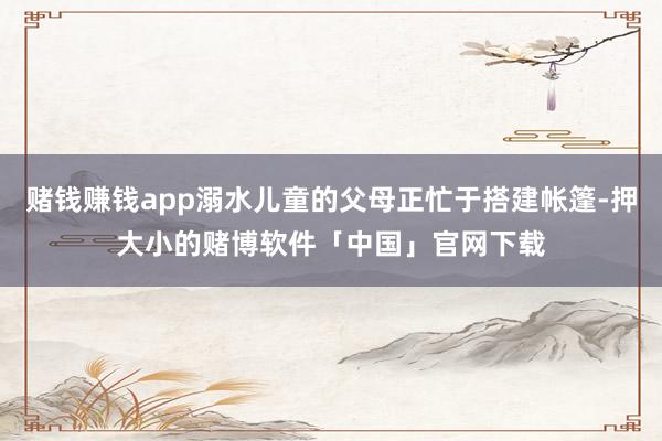 赌钱赚钱app溺水儿童的父母正忙于搭建帐篷-押大小的赌博软件「中国」官网下载