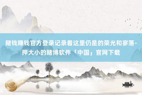 赌钱赚钱官方登录记录着这里仍是的荣光和寥落-押大小的赌博软件「中国」官网下载