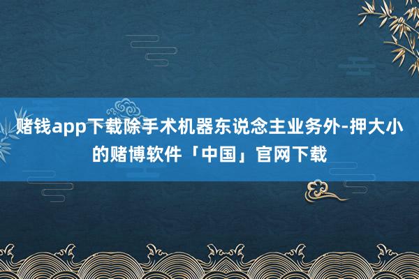 赌钱app下载除手术机器东说念主业务外-押大小的赌博软件「中国」官网下载