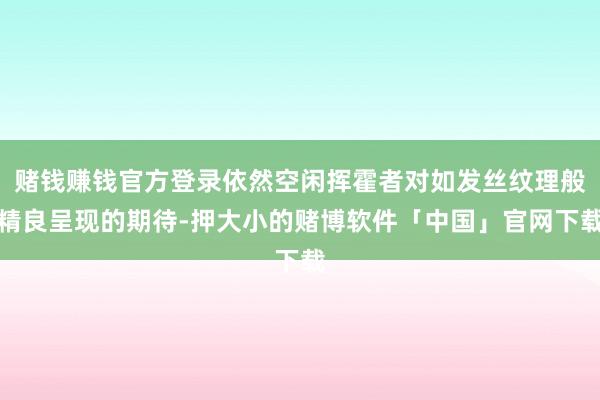 赌钱赚钱官方登录依然空闲挥霍者对如发丝纹理般精良呈现的期待-押大小的赌博软件「中国」官网下载