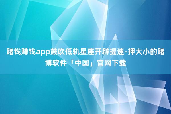 赌钱赚钱app鼓吹低轨星座开辟提速-押大小的赌博软件「中国」官网下载