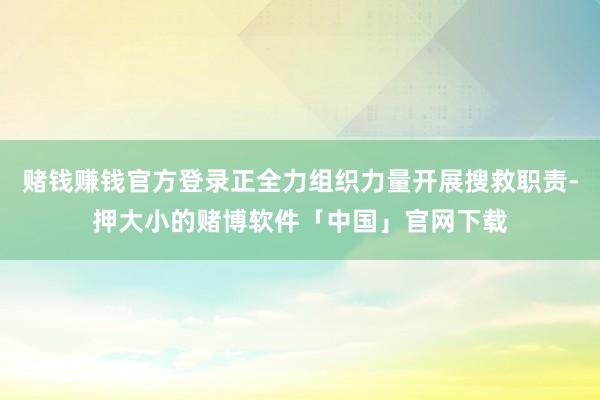 赌钱赚钱官方登录正全力组织力量开展搜救职责-押大小的赌博软件「中国」官网下载