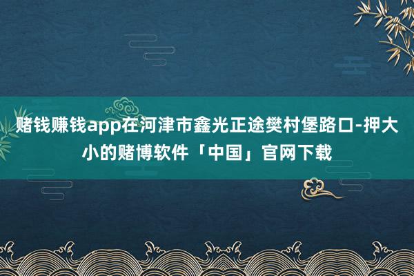 赌钱赚钱app在河津市鑫光正途樊村堡路口-押大小的赌博软件「中国」官网下载