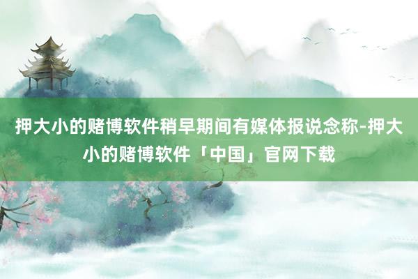 押大小的赌博软件稍早期间有媒体报说念称-押大小的赌博软件「中国」官网下载