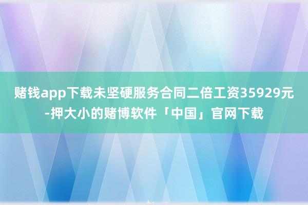 赌钱app下载未坚硬服务合同二倍工资35929元-押大小的赌博软件「中国」官网下载