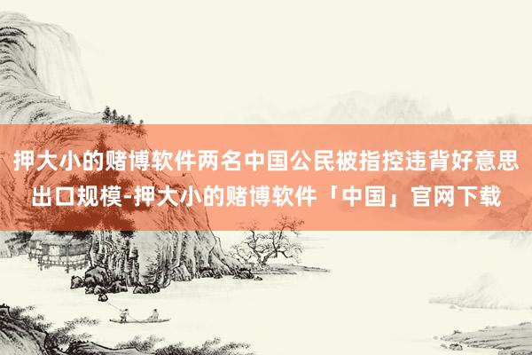 押大小的赌博软件两名中国公民被指控违背好意思出口规模-押大小的赌博软件「中国」官网下载