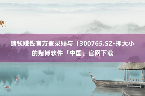 赌钱赚钱官方登录赐与（300765.SZ-押大小的赌博软件「中国」官网下载
