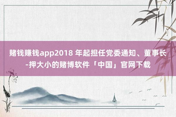 赌钱赚钱app2018 年起担任党委通知、董事长-押大小的赌博软件「中国」官网下载