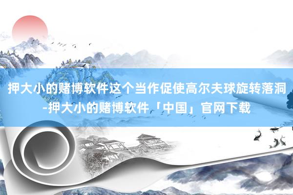 押大小的赌博软件这个当作促使高尔夫球旋转落洞-押大小的赌博软件「中国」官网下载