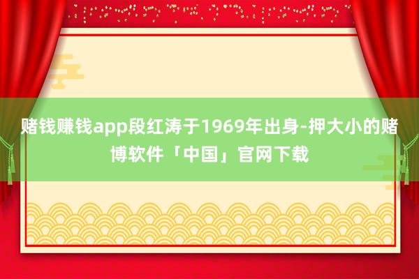 赌钱赚钱app段红涛于1969年出身-押大小的赌博软件「中国」官网下载