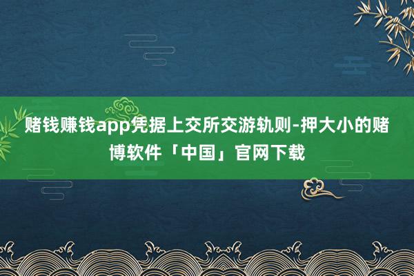 赌钱赚钱app  凭据上交所交游轨则-押大小的赌博软件「中国」官网下载