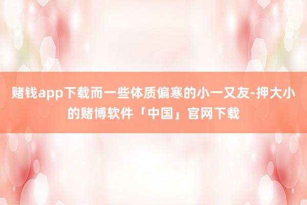 赌钱app下载而一些体质偏寒的小一又友-押大小的赌博软件「中国」官网下载