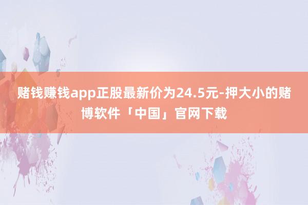 赌钱赚钱app正股最新价为24.5元-押大小的赌博软件「中国」官网下载