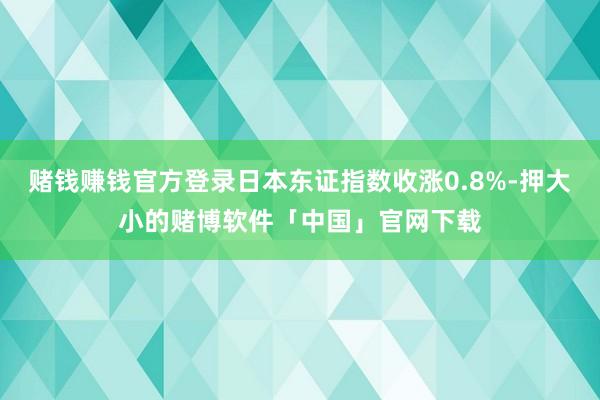 赌钱赚钱官方登录日本东证指数收涨0.8%-押大小的赌博软件「中国」官网下载
