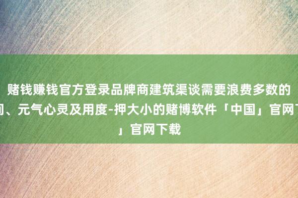 赌钱赚钱官方登录品牌商建筑渠谈需要浪费多数的期间、元气心灵及用度-押大小的赌博软件「中国」官网下载