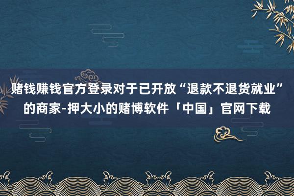 赌钱赚钱官方登录对于已开放“退款不退货就业”的商家-押大小的赌博软件「中国」官网下载